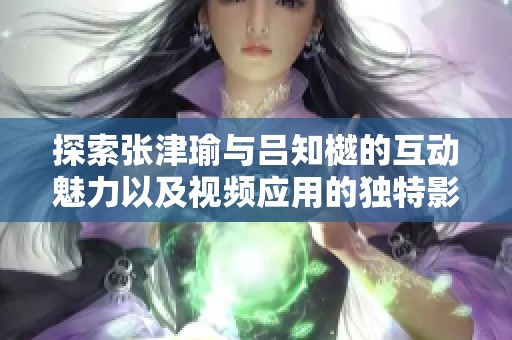 探索张津瑜与吕知樾的互动魅力以及视频应用的独特影响力