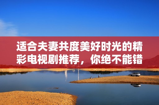 适合夫妻共度美好时光的精彩电视剧推荐，你绝不能错过的佳作