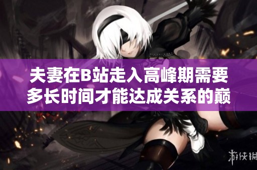 夫妻在B站走入高峰期需要多长时间才能达成关系的巅峰