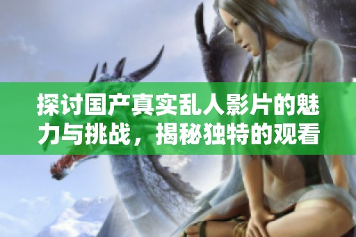 探讨国产真实乱人影片的魅力与挑战，揭秘独特的观看体验