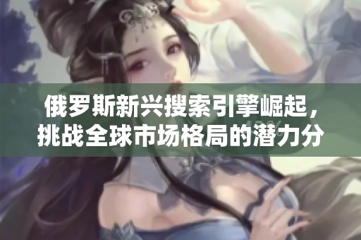 俄罗斯新兴搜索引擎崛起，挑战全球市场格局的潜力分析