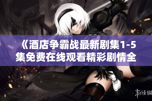 《酒店争霸战最新剧集1-5集免费在线观看精彩剧情全解析》