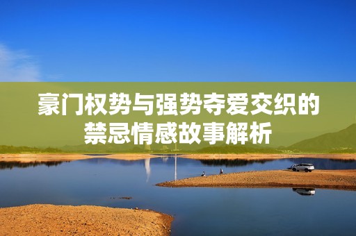 豪门权势与强势夺爱交织的禁忌情感故事解析