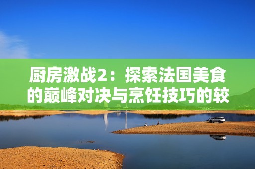 厨房激战2：探索法国美食的巅峰对决与烹饪技巧的较量