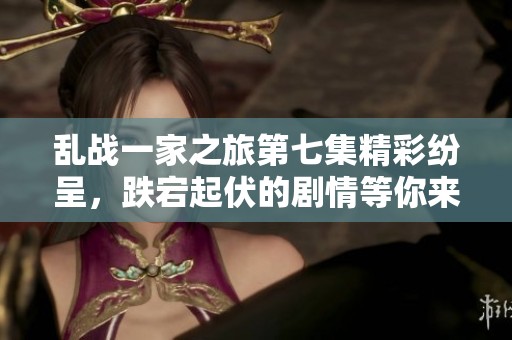 乱战一家之旅第七集精彩纷呈，跌宕起伏的剧情等你来揭晓