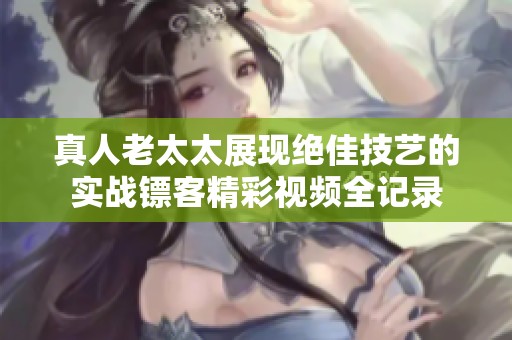 真人老太太展现绝佳技艺的实战镖客精彩视频全记录