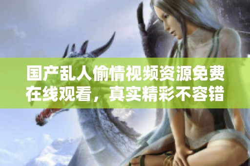 国产乱人偷情视频资源免费在线观看，真实精彩不容错过