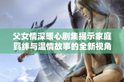 父女情深暖心剧集揭示家庭羁绊与温情故事的全新视角