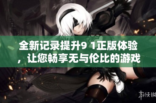 全新记录提升9 1正版体验，让您畅享无与伦比的游戏乐趣