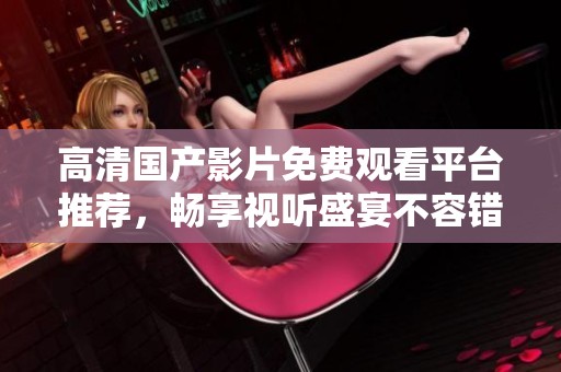 高清国产影片免费观看平台推荐，畅享视听盛宴不容错过