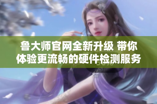 鲁大师官网全新升级 带你体验更流畅的硬件检测服务