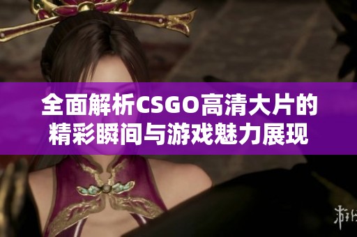 全面解析CSGO高清大片的精彩瞬间与游戏魅力展现