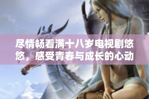 尽情畅看满十八岁电视剧悠悠，感受青春与成长的心动瞬间