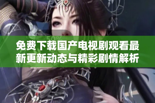 免费下载国产电视剧观看最新更新动态与精彩剧情解析