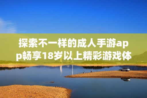 探索不一样的成人手游app畅享18岁以上精彩游戏体验