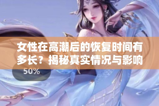 女性在高潮后的恢复时间有多长？揭秘真实情况与影响因素