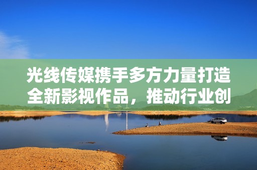 光线传媒携手多方力量打造全新影视作品，推动行业创新发展