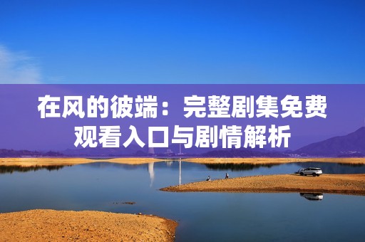 在风的彼端：完整剧集免费观看入口与剧情解析