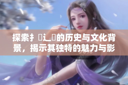 探索扌喿辶畐的历史与文化背景，揭示其独特的魅力与影响力