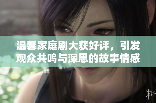 温馨家庭剧大获好评，引发观众共鸣与深思的故事情感之旅