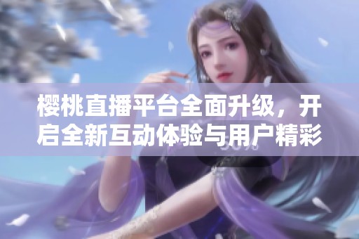 樱桃直播平台全面升级，开启全新互动体验与用户精彩内容分享