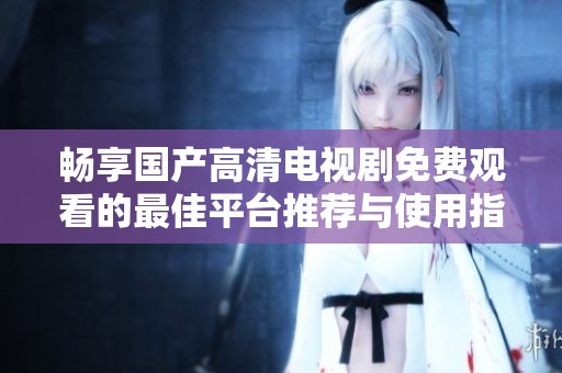 畅享国产高清电视剧免费观看的最佳平台推荐与使用指南