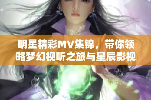 明星精彩MV集锦，带你领略梦幻视听之旅与星辰影视的魅力