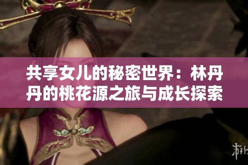 共享女儿的秘密世界：林丹丹的桃花源之旅与成长探索