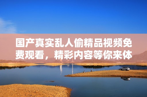 国产真实乱人偷精品视频免费观看，精彩内容等你来体验