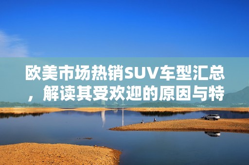 欧美市场热销SUV车型汇总，解读其受欢迎的原因与特点