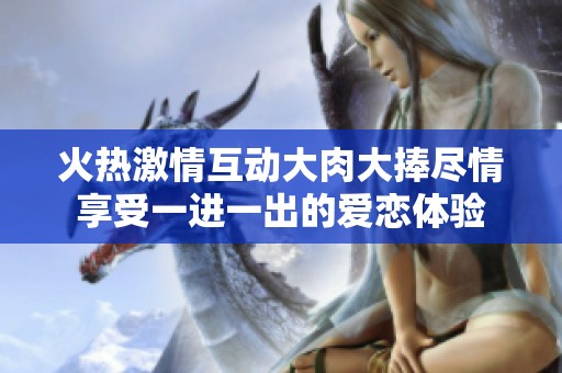 火热激情互动大肉大捧尽情享受一进一出的爱恋体验