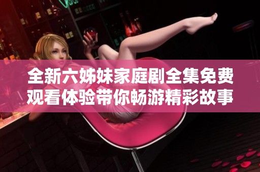 全新六姊妹家庭剧全集免费观看体验带你畅游精彩故事世界