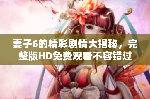 妻子6的精彩剧情大揭秘，完整版HD免费观看不容错过