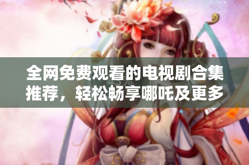 全网免费观看的电视剧合集推荐，轻松畅享哪吒及更多精彩剧集