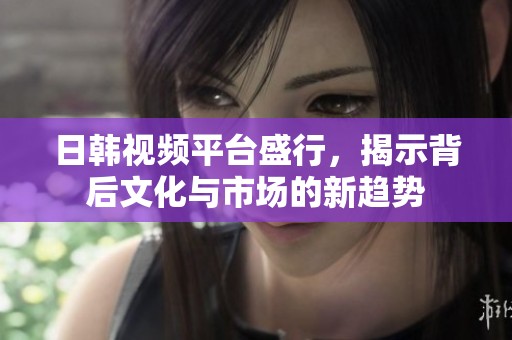 日韩视频平台盛行，揭示背后文化与市场的新趋势
