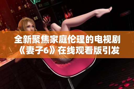 全新聚焦家庭伦理的电视剧《妻子6》在线观看版引发观众热议