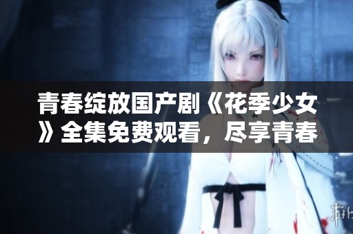 青春绽放国产剧《花季少女》全集免费观看，尽享青春故事魅力