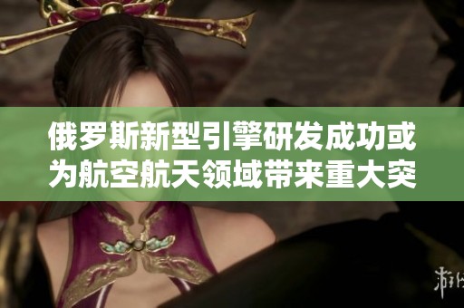 俄罗斯新型引擎研发成功或为航空航天领域带来重大突破