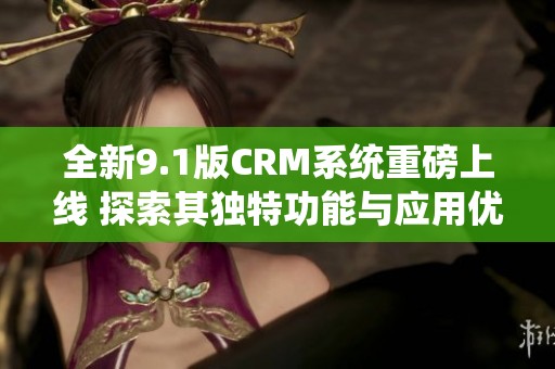 全新9.1版CRM系统重磅上线 探索其独特功能与应用优势