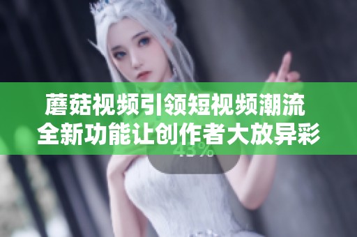 蘑菇视频引领短视频潮流 全新功能让创作者大放异彩
