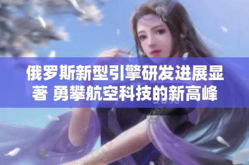 俄罗斯新型引擎研发进展显著 勇攀航空科技的新高峰
