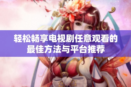 轻松畅享电视剧任意观看的最佳方法与平台推荐