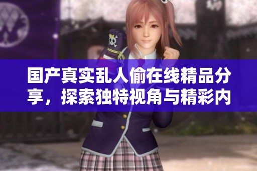 国产真实乱人偷在线精品分享，探索独特视角与精彩内容