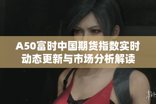 A50富时中国期货指数实时动态更新与市场分析解读