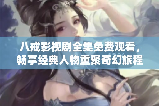 八戒影视剧全集免费观看，畅享经典人物重聚奇幻旅程
