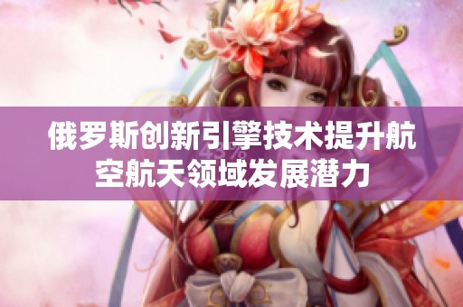 俄罗斯创新引擎技术提升航空航天领域发展潜力