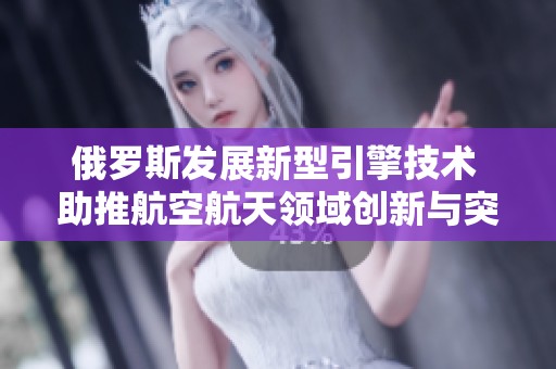 俄罗斯发展新型引擎技术 助推航空航天领域创新与突破