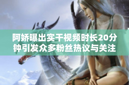 阿娇曝出实干视频时长20分钟引发众多粉丝热议与关注