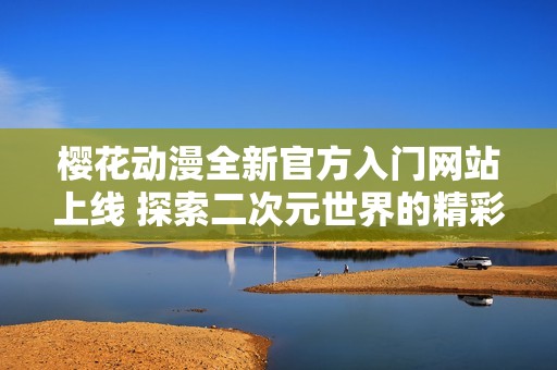 樱花动漫全新官方入门网站上线 探索二次元世界的精彩体验