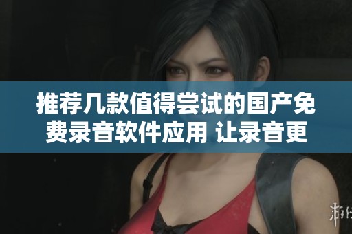 推荐几款值得尝试的国产免费录音软件应用 让录音更轻松便捷
